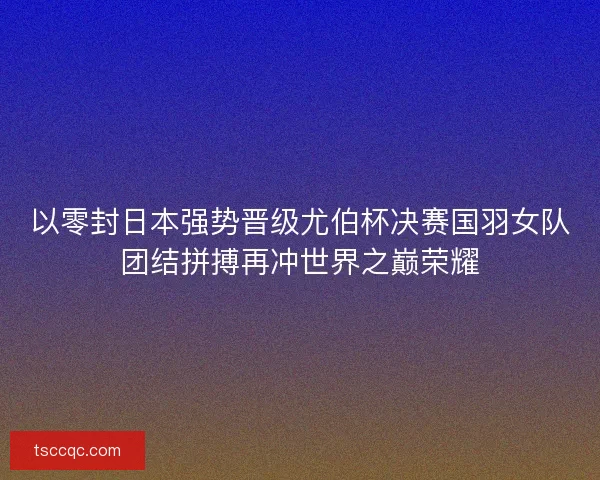 以零封日本强势晋级尤伯杯决赛国羽女队团结拼搏再冲世界之巅荣耀